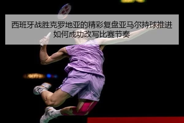 西班牙战胜克罗地亚的精彩复盘亚马尔持球推进如何成功改写比赛节奏