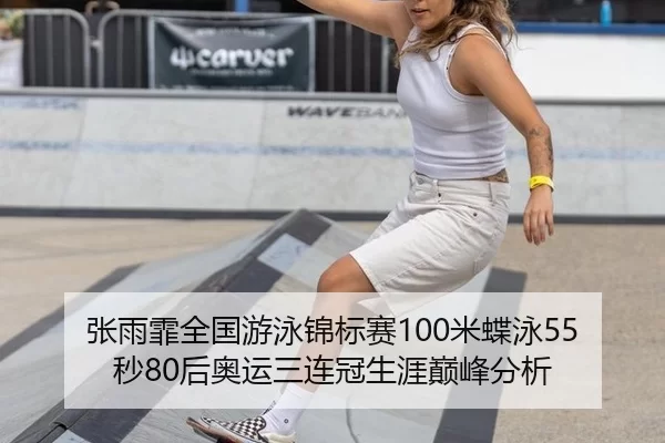 张雨霏全国游泳锦标赛100米蝶泳55秒80后奥运三连冠生涯巅峰分析